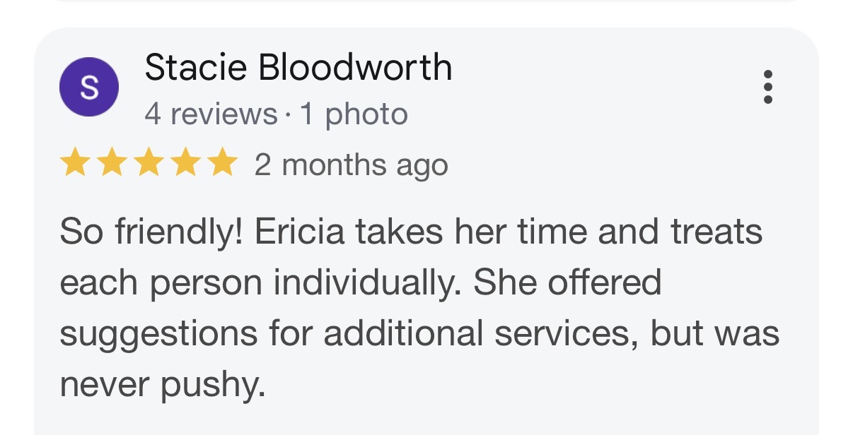 Five-star Google review by Stacie Bloodworth: So friendly! Ericia takes her time and treats each person individually. She offered suggestions for additional services, but was never pushy.